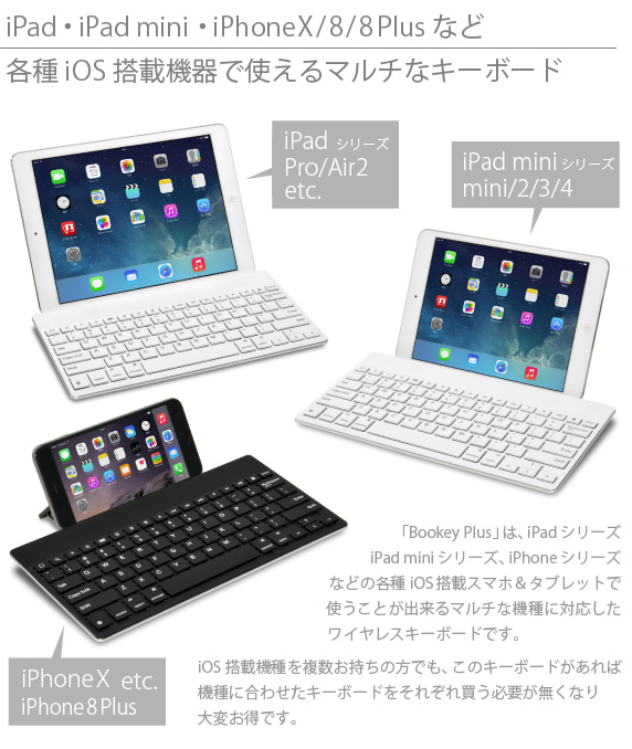 iPad・iPad mini/mini Retina・iPhone6/6 Plusなど各種iOS搭載機器で使えるマルチなキーボード　「Bookey Plus」は、iPadシリーズ  iPad miniシリーズ、iPhone6/6 Plusと各種iOS搭載スマホ＆タブレットで  使うことが出来るマルチな機種に対応したワイヤレスキーボードです。　iOS搭載機種を複数お持ちの方でも、このキーボードがあれば機種に合わせたキーボードをそれぞれ買う必要が無くなり大変お得です。