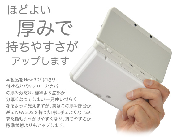ほどよい厚みで持ちやすさがアップします　本製品をNew 3DSに取り付けるとバッテリーとカバーの厚み分だけ、標準より底部が分厚くなってしまい一見使いづらくなるように見えますが、実はこの厚み部分が逆にNew 3DSを持った時に手によくなじみまた指も引っかけやすくなり、持ちやすさが標準状態よりもアップします。「New Nintendo 3DS 用 大容量内蔵バッテリーPro」