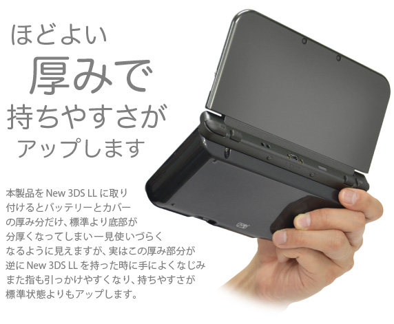 ほどよい厚みで持ちやすさがアップします　本製品をNew 3DS LLに取り付けるとバッテリーとカバーの厚み分だけ、標準より底部が分厚くなってしまい一見使いづらくなるように見えますが、実はこの厚み部分が逆にNew 3DS LLを持った時に手によくなじみまた指も引っかけやすくなり、持ちやすさが標準状態よりもアップします。「New Nintendo 3DS LL用 大容量内蔵バッテリーPro」 