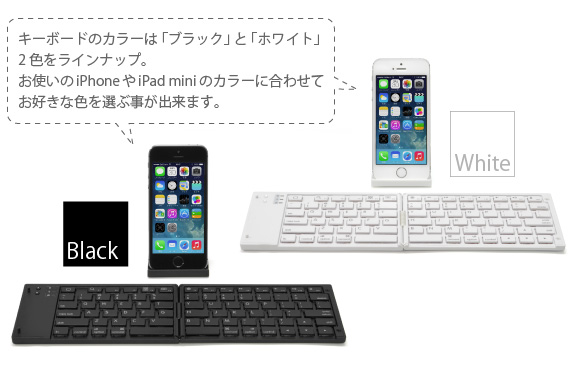 キーボードのカラーは「ブラック」と「ホワイト」 2色をラインナップ。 お使いのiPhoneやiPad miniのカラーに合わせて お好きな色を選ぶ事が出来ます。　iPhone＆iPad mini用  ワイヤレスキーボード Bookey Portable