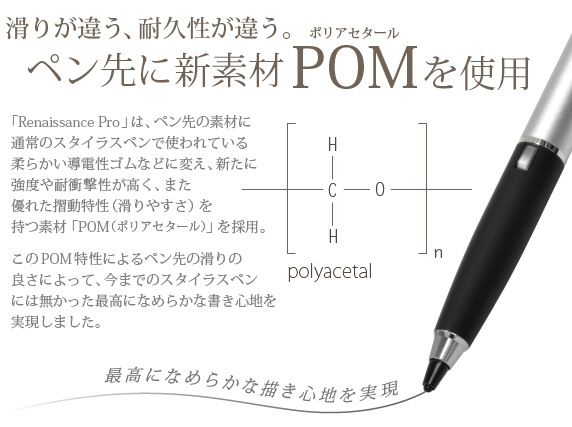 滑りが違う、耐久性が違う。ペン先に新素材POM(ポリアセタール)を使用　「Renaissance Pro」は、ペン先の素材に通常のスタイラスペンで使われている柔らかい導電性ゴムなどに変え、新たに強度や耐衝撃性が高く、また優れた摺動特性（滑りやすさ）を持つ素材「POM（ポリアセタール）」を採用。このPOM特性によるペン先の滑りの良さによって、今までのスタイラスペンには無かった最高になめらかな書き心地を実現しました。　Renaissance Pro 究極細スタイラスペン ルネサンス プロ